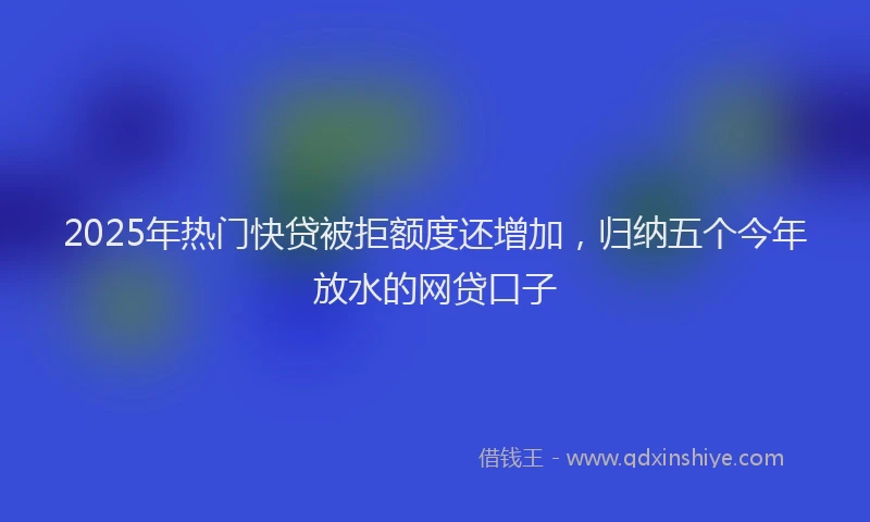 2025年热门快贷被拒额度还增加，归纳五个今年放水的网贷口子