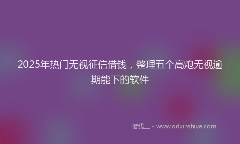 2025年热门无视征信借钱，整理五个高炮无视逾期能下的软件