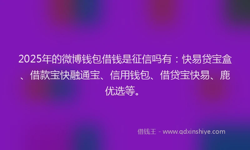 2025年的微博钱包借钱是征信吗有：快易贷宝盒、借款宝快融通宝、信用钱包、借贷宝快易、鹿优选等。