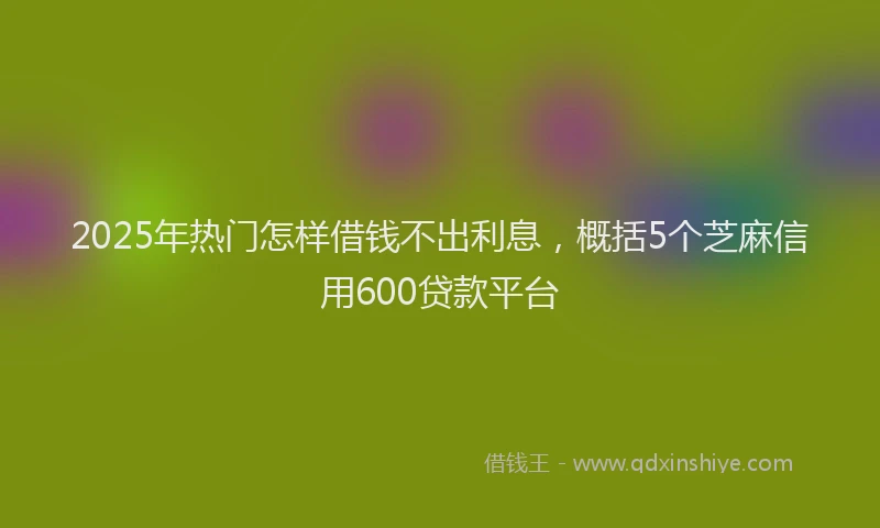 2025年热门怎样借钱不出利息，概括5个芝麻信用600贷款平台