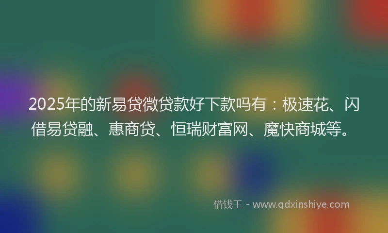 2025年的新易贷微贷款好下款吗有：极速花、闪借易贷融、惠商贷、恒瑞财富网、魔快商城等。