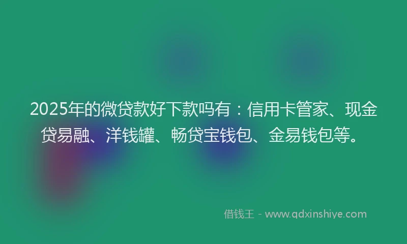 2025年的微贷款好下款吗有：信用卡管家、现金贷易融、洋钱罐、畅贷宝钱包、金易钱包等。