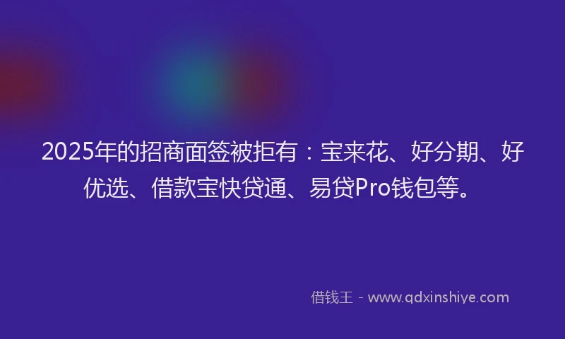 2025年的招商面签被拒有：宝来花、好分期、好优选、借款宝快贷通、易贷Pro钱包等。