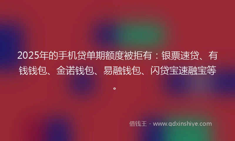 2025年的手机贷单期额度被拒有：银票速贷、有钱钱包、金诺钱包、易融钱包、闪贷宝速融宝等。