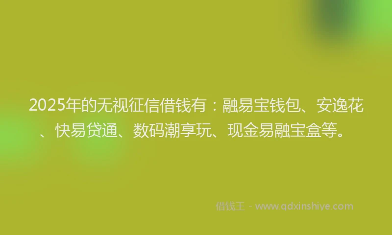 2025年的无视征信借钱有：融易宝钱包、安逸花、快易贷通、数码潮享玩、现金易融宝盒等。