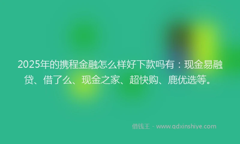 2025年的携程金融怎么样好下款吗有：现金易融贷、借了么、现金之家、超快购、鹿优选等。