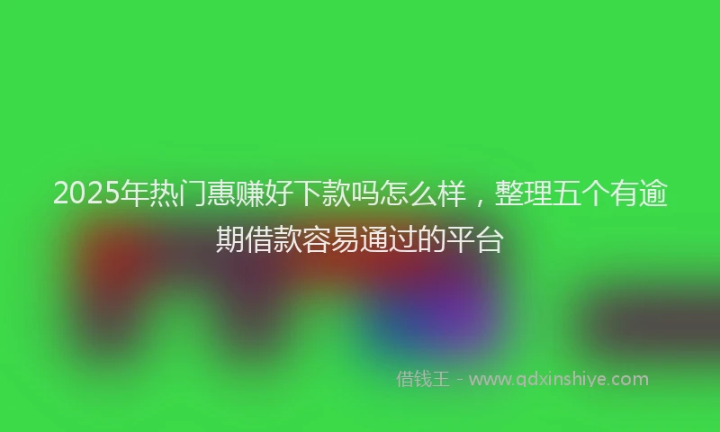 2025年热门惠赚好下款吗怎么样，整理五个有逾期借款容易通过的平台