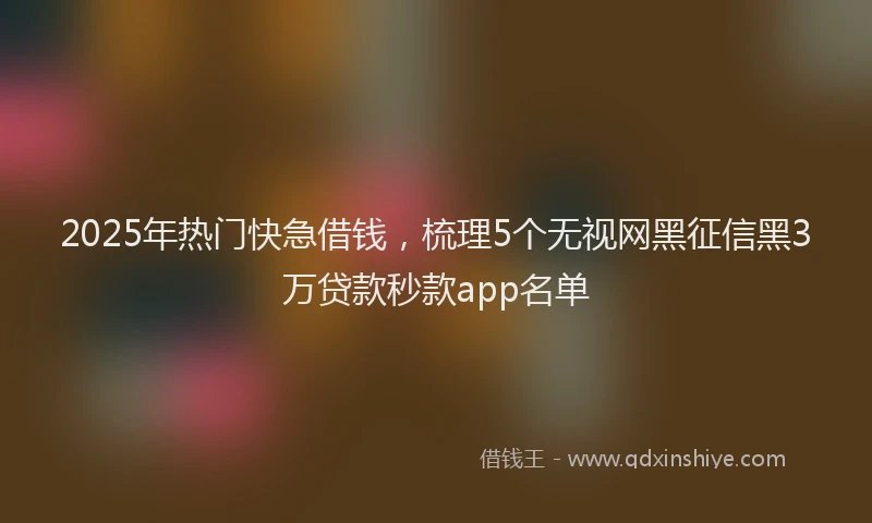 2025年热门快急借钱，梳理5个无视网黑征信黑3万贷款秒款app名单