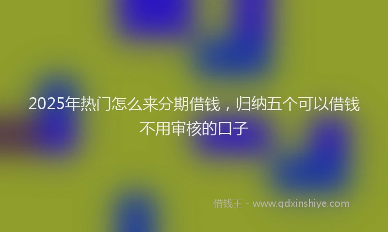 2025年热门怎么来分期借钱，归纳五个可以借钱不用审核的口子