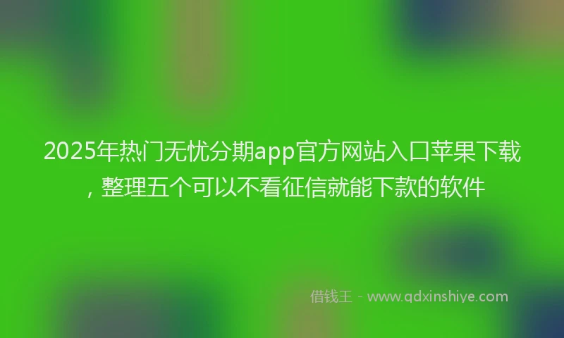 2025年热门无忧分期app官方网站入口苹果下载，整理五个可以不看征信就能下款的软件