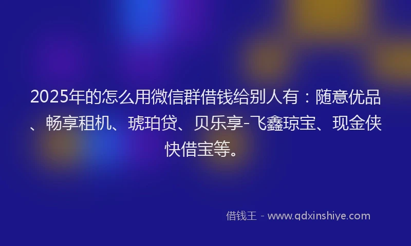 2025年的怎么用微信群借钱给别人有：随意优品、畅享租机、琥珀贷、贝乐享-飞鑫琼宝、现金侠快借宝等。