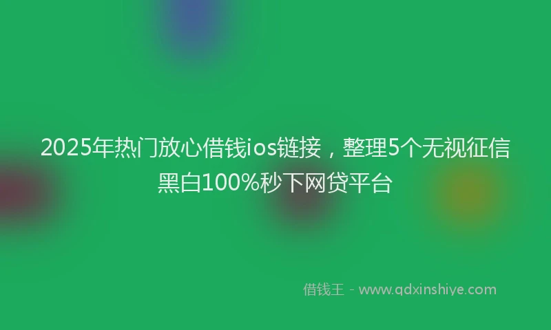 2025年热门放心借钱ios链接，整理5个无视征信黑白100%秒下网贷平台
