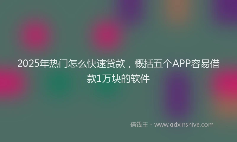 2025年热门怎么快速贷款，概括五个APP容易借款1万块的软件