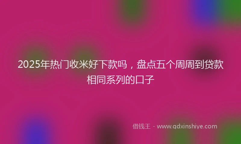 2025年热门收米好下款吗，盘点五个周周到贷款相同系列的口子