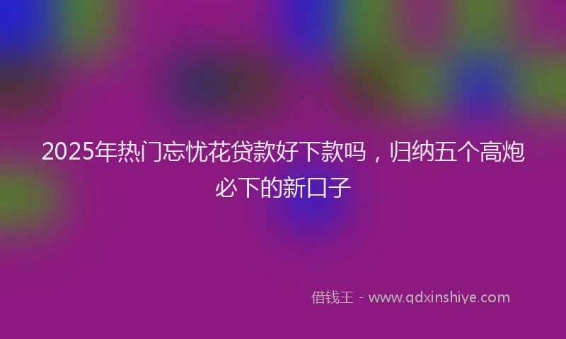 2025年热门忘忧花贷款好下款吗，归纳五个高炮必下的新口子