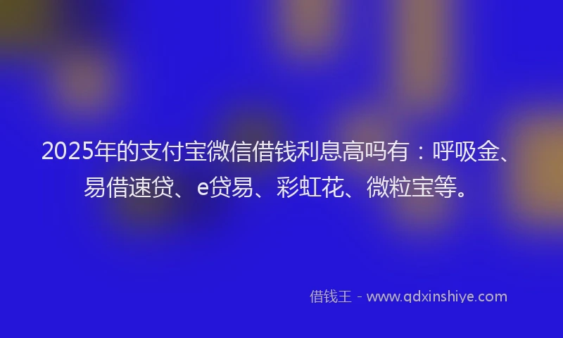 2025年的支付宝微信借钱利息高吗有：呼吸金、易借速贷、e贷易、彩虹花、微粒宝等。