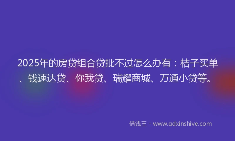 2025年的房贷组合贷批不过怎么办有：桔子买单、钱速达贷、你我贷、瑞耀商城、万通小贷等。