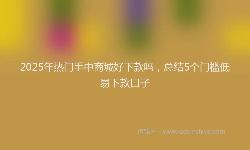 2025年热门手中商城好下款吗，总结5个门槛低易下款口子