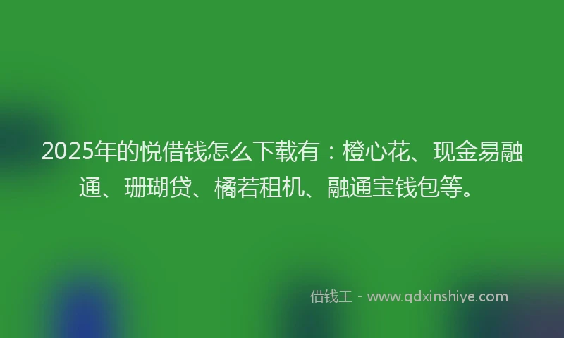 2025年的悦借钱怎么下载有：橙心花、现金易融通、珊瑚贷、橘若租机、融通宝钱包等。