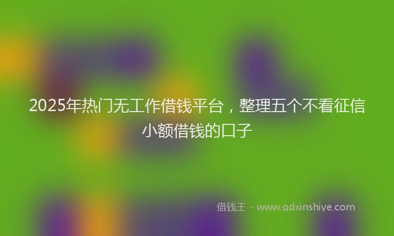 2025年热门无工作借钱平台，整理五个不看征信小额借钱的口子