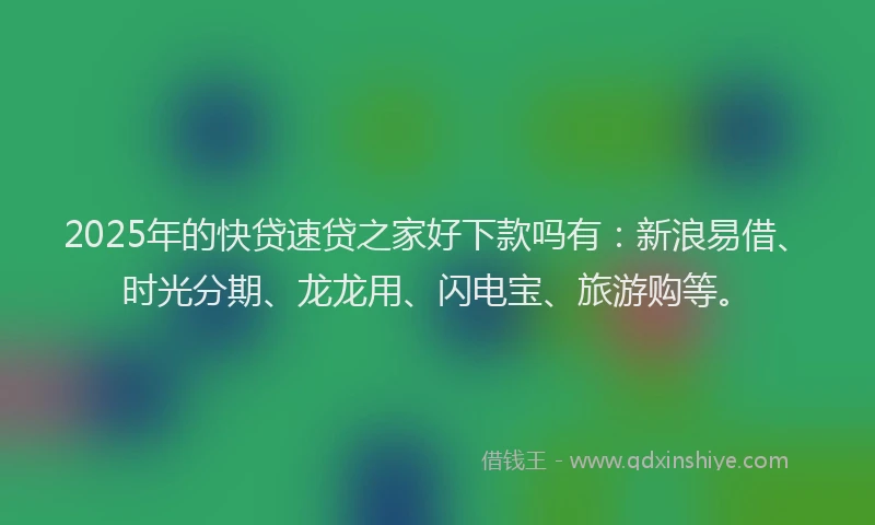 2025年的快贷速贷之家好下款吗有：新浪易借、时光分期、龙龙用、闪电宝、旅游购等。