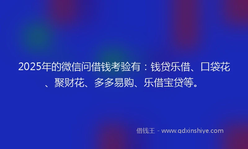 2025年的微信问借钱考验有：钱贷乐借、口袋花、聚财花、多多易购、乐借宝贷等。