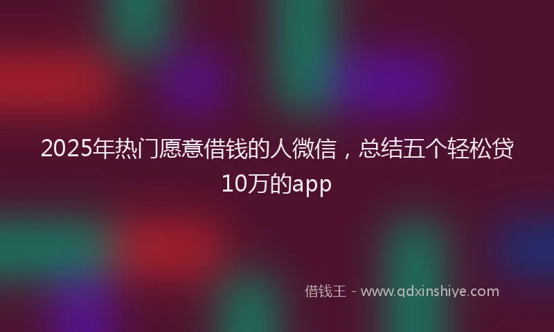 2025年热门愿意借钱的人微信，总结五个轻松贷10万的app
