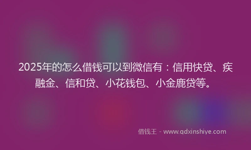 2025年的怎么借钱可以到微信有：信用快贷、疾融金、信和贷、小花钱包、小金鹿贷等。