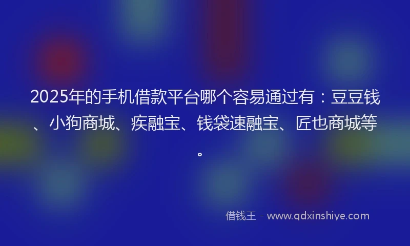 2025年的手机借款平台哪个容易通过有：豆豆钱、小狗商城、疾融宝、钱袋速融宝、匠也商城等。