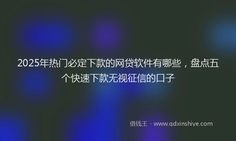 2025年热门必定下款的网贷软件有哪些，盘点五个快速下款无视征信的口子