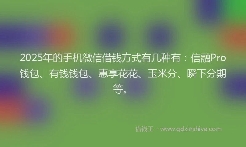 2025年的手机微信借钱方式有几种有：信融Pro钱包、有钱钱包、惠享花花、玉米分、瞬下分期等。
