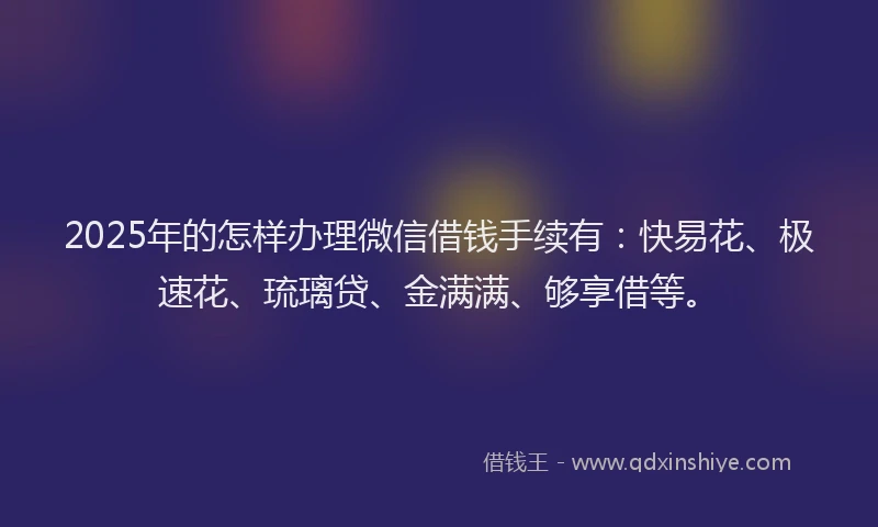 2025年的怎样办理微信借钱手续有：快易花、极速花、琉璃贷、金满满、够享借等。