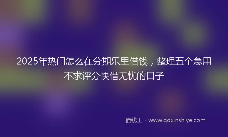 2025年热门怎么在分期乐里借钱，整理五个急用不求评分快借无忧的口子