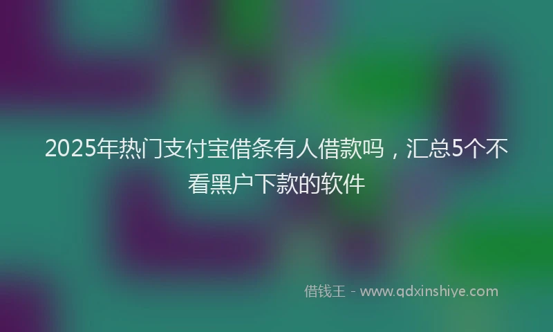 2025年热门支付宝借条有人借款吗，汇总5个不看黑户下款的软件