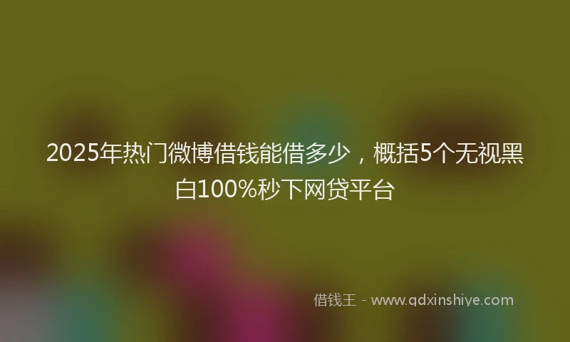 2025年热门微博借钱能借多少，概括5个无视黑白100%秒下网贷平台