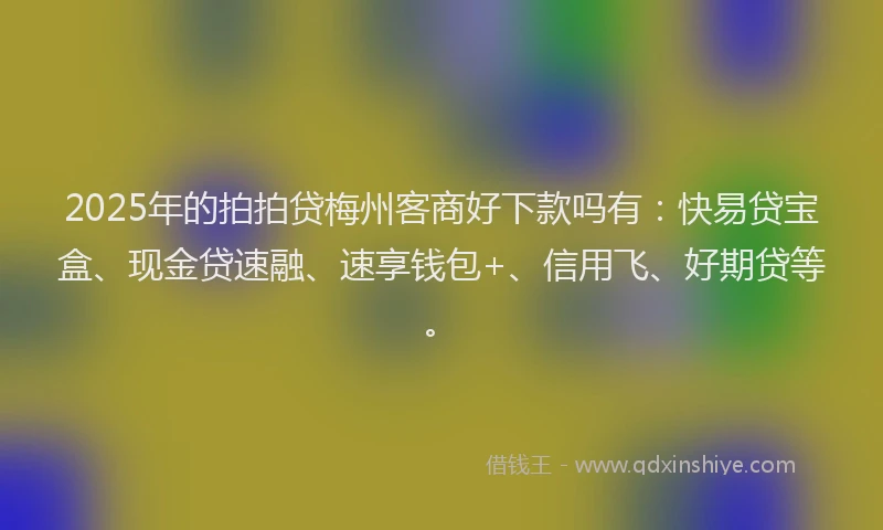 2025年的拍拍贷梅州客商好下款吗有：快易贷宝盒、现金贷速融、速享钱包+、信用飞、好期贷等。