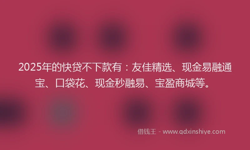 2025年的快贷不下款有：友佳精选、现金易融通宝、口袋花、现金秒融易、宝盈商城等。