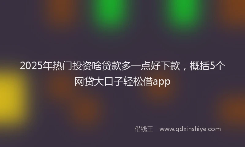 2025年热门投资啥贷款多一点好下款，概括5个网贷大口子轻松借app