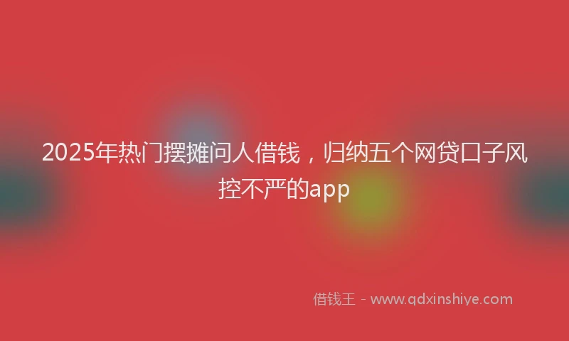 2025年热门摆摊问人借钱，归纳五个网贷口子风控不严的app