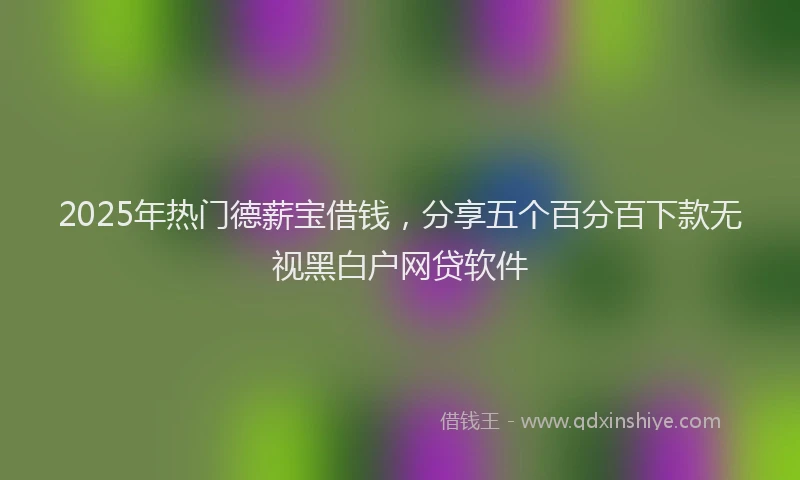 2025年热门德薪宝借钱，分享五个百分百下款无视黑白户网贷软件