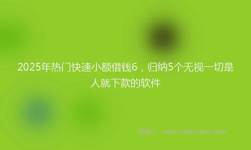 2025年热门快速小额借钱6，归纳5个无视一切是人就下款的软件