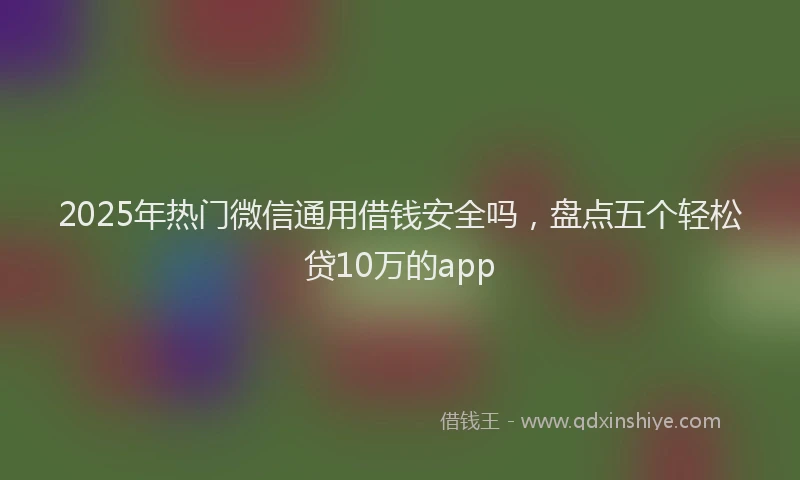 2025年热门微信通用借钱安全吗，盘点五个轻松贷10万的app