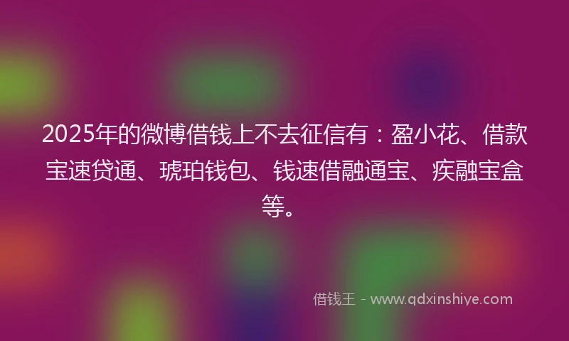 2025年的微博借钱上不去征信有：盈小花、借款宝速贷通、琥珀钱包、钱速借融通宝、疾融宝盒等。