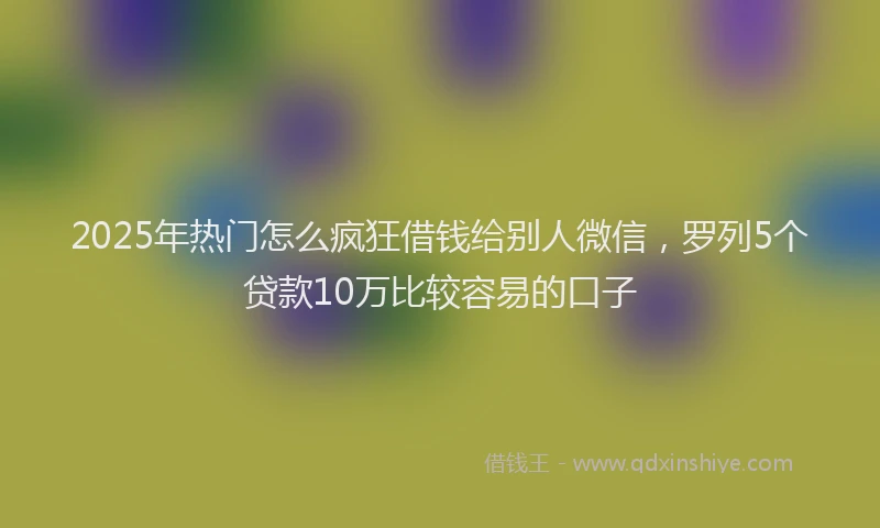 2025年热门怎么疯狂借钱给别人微信，罗列5个贷款10万比较容易的口子