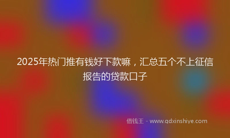 2025年热门推有钱好下款嘛，汇总五个不上征信报告的贷款口子