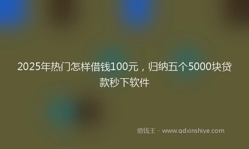 2025年热门怎样借钱100元，归纳五个5000块贷款秒下软件