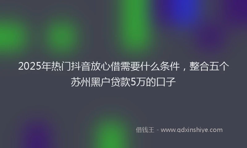 2025年热门抖音放心借需要什么条件，整合五个苏州黑户贷款5万的口子