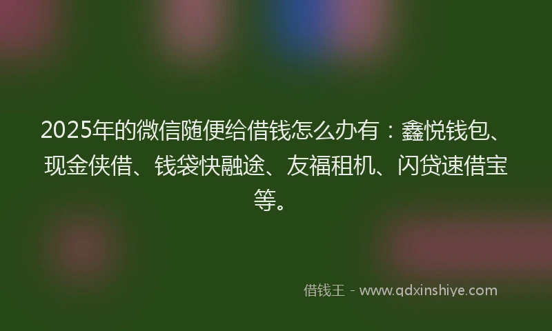 2025年的微信随便给借钱怎么办有：鑫悦钱包、现金侠借、钱袋快融途、友福租机、闪贷速借宝等。