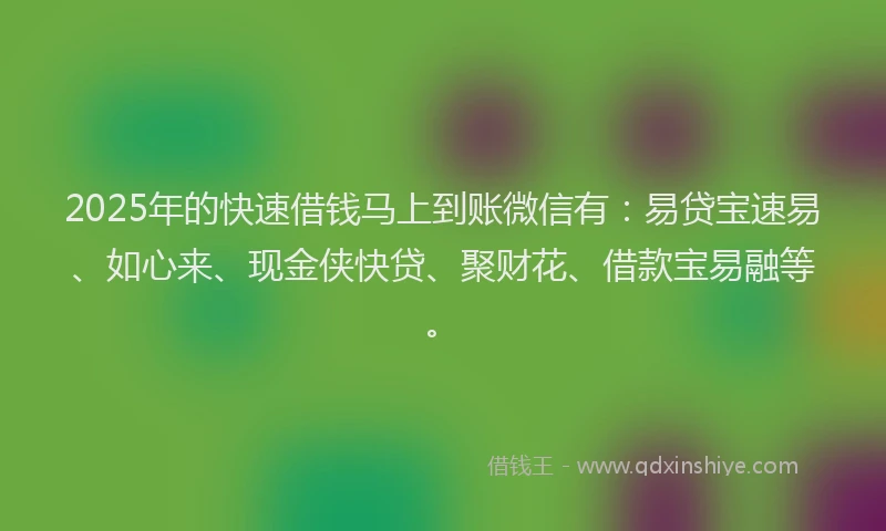 2025年的快速借钱马上到账微信有：易贷宝速易、如心来、现金侠快贷、聚财花、借款宝易融等。