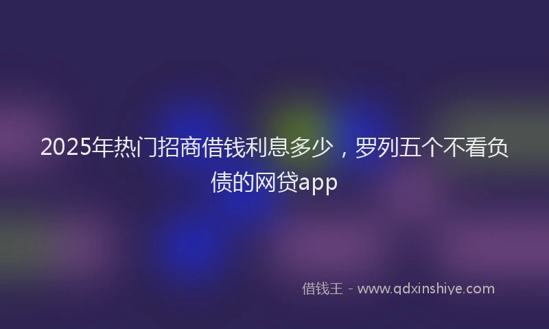 2025年热门招商借钱利息多少，罗列五个不看负债的网贷app
